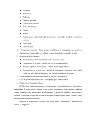 •   Pesquisas;
         •   Seminários;
         •   Redações;
         •   Palestras nas salas;
         •   Confecção de cartazes;
         •   Mural informativo;
         •   Filmes;
         •   Poesias
         •   Debates como auxílio na fixação dos assuntos e conteúdos abordados estimulando
             opiniões;
         •   Entrevistas;
         •   Dramatizações.
    2.    Protagonismo Juvenil - Neste projeto considera-se a participação dos alunos no
         planejamento, na execução, na avaliação e na apropriação dos resultados da ação.
    3. Organização de evento para:
         •   Socialização de atividades desenvolvidas em sala de aula;

         •   Depoimentos de pessoas experiências com os temas abordados.
         •   Palestras especiais com os temas a respeito de ações preventivas;
         •   Envolvimento de pessoas com experiência religiosa para mostrar a visão espírito
             cristã, que seja estudioso da causa e que estimule o debate de propostas;
    4. Envolvimento da comunidade em forma de parceria e voluntariado.
    5. Ciclo de estudo entre professores e apoio pedagógico sobre os temas.
    6. Produções de Vídeo pelos alunos.
         O Vídeo é um espaço democrático, em que crianças e jovens de diferentes origens têm a
oportunidade de se encontrar e mostrar o que pensam e produzem. O processo de criação do
vídeo é importante para a construção do pensamento. O objetivo é trabalhar a auto-estima, é
estimular os jovens a se expressar, a mostrar seu ponto de vista de uma forma evolutiva com a
utilização da ferramenta audiovisual.
         Pesquisa de depoimentos colhidos em várias fontes, preservando a identidade do
usuário, se for preciso.
 
