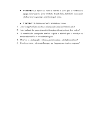 •   4º MOMENTO: Repasse do plano de trabalho da classe para o coordenador e
         equipe escolar que irão apoiar o trabalho de cada turma. Entretanto, todos devem
         obedecer ao cronograma pré-estabelecido pela turma.


     •   5º MOMENTO: Final do ano/2007 - Avaliação do Projeto:
1. Como foi à participação dos alunos durante as atividades e ao término delas?
2. Houve melhoria dos pontos levantados (situação-problema) no início deste projeto?
3. Os coordenadores conseguiram motivar e apoiar o professor para a realização do
     trabalho na utilização de novas metodologias?
4. Observou-se a participação, o interesse, a criatividade e a satisfação dos alunos?
5.   O professor ouviu e orientou a classe para que chegassem aos objetivos propostos?
 