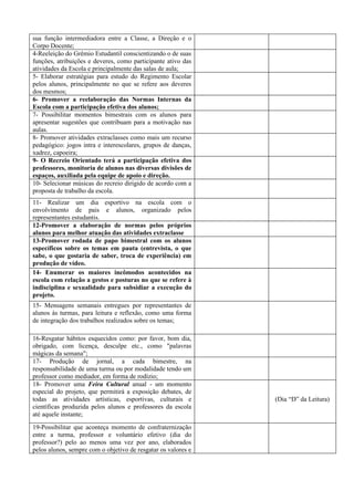 sua função intermediadora entre a Classe, a Direção e o
Corpo Docente;
4-Reeleição do Grêmio Estudantil conscientizando o de suas
funções, atribuições e deveres, como participante ativo das
atividades da Escola e principalmente das salas de aula;
5- Elaborar estratégias para estudo do Regimento Escolar
pelos alunos, principalmente no que se refere aos deveres
dos mesmos;
6- Promover a reelaboração das Normas Internas da
Escola com a participação efetiva dos alunos;
7- Possibilitar momentos bimestrais com os alunos para
apresentar sugestões que contribuam para a motivação nas
aulas.
8- Promover atividades extraclasses como mais um recurso
pedagógico: jogos intra e interescolares, grupos de danças,
xadrez, capoeira;
9- O Recreio Orientado terá a participação efetiva dos
professores, monitoria de alunos nas diversas divisões de
espaços, auxiliada pela equipe de apoio e direção.
10- Selecionar músicas do recreio dirigido de acordo com a
proposta de trabalho da escola.
11- Realizar um dia esportivo na escola com o
envolvimento de pais e alunos, organizado pelos
representantes estudantis.
12-Promover a elaboração de normas pelos próprios
alunos para melhor atuação das atividades extraclasse
13-Promover rodada de papo bimestral com os alunos
específicos sobre os temas em pauta (entrevista, o que
sabe, o que gostaria de saber, troca de experiência) em
produção de vídeo.
14- Enumerar os maiores incômodos acontecidos na
escola com relação a gestos e posturas no que se refere à
indisciplina e sexualidade para subsidiar a execução do
projeto.
15- Mensagens semanais entregues por representantes de
alunos às turmas, para leitura e reflexão, como uma forma
de integração dos trabalhos realizados sobre os temas;

16-Resgatar hábitos esquecidos como: por favor, bom dia,
obrigado, com licença, desculpe etc., como "palavras
mágicas da semana";
17- Produção de jornal, a cada bimestre, na
responsabilidade de uma turma ou por modalidade tendo um
professor como mediador, em forma de rodízio;
18- Promover uma Feira Cultural anual - um momento
especial do projeto, que permitirá a exposição debates, de
todas as atividades artísticas, esportivas, culturais e        (Dia “D” da Leitura)
científicas produzida pelos alunos e professores da escola
até aquele instante;
19-Possibilitar que aconteça momento de confraternização
entre a turma, professor e voluntário efetivo (dia do
professor?) pelo ao menos uma vez por ano, elaborados
pelos alunos, sempre com o objetivo de resgatar os valores e
 