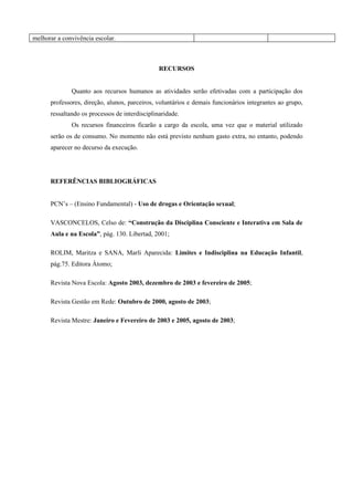 melhorar a convivência escolar.



                                                RECURSOS


              Quanto aos recursos humanos as atividades serão efetivadas com a participação dos
      professores, direção, alunos, parceiros, voluntários e demais funcionários integrantes ao grupo,
      ressaltando os processos de interdisciplinaridade.
              Os recursos financeiros ficarão a cargo da escola, uma vez que o material utilizado
      serão os de consumo. No momento não está previsto nenhum gasto extra, no entanto, podendo
      aparecer no decurso da execução.




      REFERÊNCIAS BIBLIOGRÁFICAS


      PCN’s – (Ensino Fundamental) - Uso de drogas e Orientação sexual;

      VASCONCELOS, Celso de: “Construção da Disciplina Consciente e Interativa em Sala de
      Aula e na Escola”, pág. 130. Libertad, 2001;

      ROLIM, Maritza e SANA, Marli Aparecida: Limites e Indisciplina na Educação Infantil,
      pág.75. Editora Átomo;

      Revista Nova Escola: Agosto 2003, dezembro de 2003 e fevereiro de 2005;

      Revista Gestão em Rede: Outubro de 2000, agosto de 2003;

      Revista Mestre: Janeiro e Fevereiro de 2003 e 2005, agosto de 2003;
 