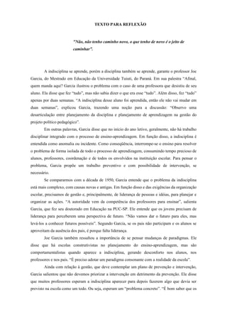 TEXTO PARA REFLEXÃO



                         "Não, não tenho caminho novo, o que tenho de novo é o jeito de
                         caminhar”.




        A indisciplina se aprende, porém a disciplina também se aprende, garante o professor Joe
Garcia, do Mestrado em Educação da Universidade Tuiuti, do Paraná. Em sua palestra “Afinal,
quem manda aqui? Garcia ilustrou o problema com o caso de uma professora que desistiu de seu
aluno. Ela disse que fez “tudo”, mas não sabia dizer o que era esse “tudo”. Além disso, fez “tudo”
apenas por duas semanas. “A indisciplina desse aluno foi aprendida, então ele não vai mudar em
duas semanas”, explicou Garcia, trazendo uma noção para a discussão: “Observo uma
desarticulação entre planejamento da disciplina e planejamento de aprendizagem na gestão do
projeto político pedagógico”.
        Em outras palavras, Garcia disse que no início do ano letivo, geralmente, não há trabalho
disciplinar integrado com o processo de ensino-aprendizagem. Em função disso, a indisciplina é
entendida como anomalia ou incidente. Como conseqüência, interrompe-se o ensino para resolver
o problema de forma isolada de todo o processo de aprendizagem, consumindo tempo precioso de
alunos, professores, coordenação e de todos os envolvidos na instituição escolar. Para pensar o
problema, Garcia propõe um trabalho preventivo e com possibilidade de intervenção, se
necessário.
        Se compararmos com a década de 1950, Garcia entende que o problema da indisciplina
está mais complexo, com causas novas e antigas. Em função disso e das exigências da organização
escolar, precisamos de gestão e, principalmente, de liderança de pessoas e idéias, para planejar e
organizar as ações. “A autoridade vem da competência dos professores para ensinar”, salienta
Garcia, que fez seu doutorado em Educação na PUC-SP. Ele entende que os jovens precisam de
liderança para perceberem uma perspectiva de futuro. “Não vamos dar o futuro para eles, mas
levá-los a conhecer futuros possíveis”. Segundo Garcia, se os pais não participam e os alunos se
aproveitam da ausência dos pais, é porque falta liderança.
        Joe Garcia também ressaltou a importância de se pensar mudanças de paradigmas. Ele
disse que há escolas construtivistas no planejamento do ensino-aprendizagem, mas são
comportamentalistas quando aparece a indisciplina, gerando desconforto nos alunos, nos
professores e nos pais. “É preciso adotar um paradigma consonante com a realidade da escola”.
        Ainda com relação à gestão, que deve contemplar um plano de prevenção e intervenção,
Garcia salientou que não devemos priorizar a intervenção em detrimento da prevenção. Ele disse
que muitos professores esperam a indisciplina aparecer para depois fazerem algo que devia ser
previsto na escola como um todo. Ou seja, esperam um “problema concreto”. “É bom saber que os
 