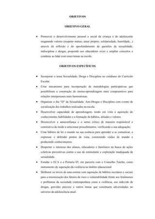 OBJETIVOS


                         OBJETIVO GERAL


•   Promover o desenvolvimento pessoal e social da criança e do adolescente
    resgatando valores (respeito mútuo, amor próprio, solidariedade, humildade...)
    através da reflexão e do aprofundamento de questões da sexualidade,
    indisciplina e drogas, propondo aos educadores rever e ampliar conceitos e
    condutas ao lidar com esses temas na escola.


                    OBJETIVOS ESPECÍFICOS


•   Incorporar o tema Sexualidade, Droga e Disciplina no cotidiano do Currículo
    Escolar.
•   Criar mecanismo para incorporação de metodologias participativas que
    possibilitem a construção do ensino-aprendizagem mais compreensivo para
    relações interpessoais mais harmoniosas.
•   Organizar o dia “D” da Sexualidade, Anti-Drogas e Disciplina com evento de
    socialização dos trabalhos realizados na escola.
•   Desenvolver capacidade de aprendizagem, tendo em vista a aquisição do
    conhecimento, habilidades e a formação de hábitos, atitudes e valores.
•   Desenvolver a autoconfiança e o senso crítico de maneira responsável e
    construtiva de modo a selecionar procedimentos, verificando a sua adequação;
•   Criar hábitos de ler o mundo na sua essência para aprender a se comunicar, a
    expressar e defender pontos de vista, construindo visões de mundo e
    produzindo conhecimentos.
•   Despertar o interesse dos alunos, educadores e familiares na busca de ações
    coletivas preventivas contra o uso de estimulante e exploração inadequada da
    sexualidade.
•   Estudar o ECA e a Portaria 05, em parceria com o Conselho Tutelar, como
    instrumento de superação da violência no âmbito educacional
•   Melhorar os níveis de auto-estima com aquisição de hábitos escolares e sociais
    para a minimização dos fatores de risco e vulnerabilidade frente aos fenômenos
    e problemas da sociedade contemporânea como a violência, uso indevido de
    drogas, gravidez precoce e outros temas que constituem adversidades no
    universo da adolescência atual.
 
