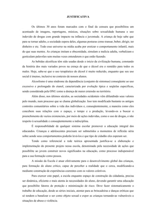 JUSTIFICATIVA


        Os últimos 30 anos foram marcados com o final da censura que possibilitou um
acentuado de imagens, reportagens, músicas, situações sobre sexualidade humana e uso
indevido de drogas com grande impacto na infância e juventude. A criança de hoje sabe que
para se tornar adulto, a sociedade espera deles, algumas posturas como transar, beber, dirigir, ter
dinheiro e etc. Todo esse universo na mídia acaba por erotizar o comportamento infantil, mais
do que suas mentes. As crianças imitam a obscenidade, simulam a malícia adulta, verbalizam e
gesticulam palavrões sem muitas vezes entenderem o que estão fazendo.
        As bebidas alcoólicas têm sido usadas desde o início da civilização humana, constando
da história dos mais variados povos na crença de que o álcool era o remédio para todos os
males. Hoje, sabe-se que o uso terapêutico do álcool é muito reduzido, enquanto que seu uso
social é imenso, inclusive no contexto de nossos alunos.
        Alcoolismo é uma síndrome da dependência (conjunto de sintomas) conseqüente ao uso
excessivo e prolongado do etanol, caracterizada por evolução típica e seqüelas específicas,
sendo considerada pela ONU como a doença de maior extensão no território.
        Além disso, nos últimos séculos, as sociedades ocidentais vêm difundindo seus valores
pelo mundo, num processo que se chama globalização. Isso tem modificado bastante os antigos
controles comunitários sobre a vida dos indivíduos e, conseqüentemente, a maneira como eles
concebem suas relações com o espaço, o tempo e a produção, levando-os a buscar o
preenchimento de vazios existenciais, por meio de ações indevidas, como o uso de drogas, o não
respeito à sexualidade e conseqüentemente a indisciplina.
        É responsabilidade de qualquer sistema escolar promover a educação integral dos
educandos. Crianças e adolescentes precisam ser submetidos a momentos de reflexão séria
sobre aonde seus comportamentos poderão levá-los e que tipo de cidadão eles esperam ser.
        Tendo como referencial a rede teórica apresentada justifica-se a elaboração e
implementação do presente projeto nessa escola, denominado pela necessidade de ações que
possibilite ao jovem construir novos significados na educação, como processo indispensável
para a sua formação como pessoa.
        A missão da Escola é atuar efetivamente para o desenvolvimento global das crianças,
para formação do aluno crítico, capaz de perceber a realidade que o cerca, modificando-a
mediante construção de experiências coerentes com os valores coletivos.
        Para exercer este papel, a escola enquanto espaço de construção da cidadania, precisa
ser dinâmica, eficiente e mais atenta às necessidades do aluno, devendo garantir uma educação
que possibilite fatores de proteção e minimização de risco. Deve fazer sistematicamente o
trabalho de educação, desde as séries iniciais, atentar para as brincadeiras e danças eróticas que
só tendem a banalizar o ser como objeto sexual e expor as crianças tornando-as vulneráveis a
situações de abuso e violência.
 