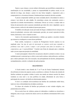 Espera se que crianças e jovens tenham informações que possibilitem compreender as
manifestações de sua sexualidade, a pensar na responsabilidade da prática sexual, no uso
indevido de droga, seus desejos e prazer de uma forma tranqüila e responsável, pois a
compreensão de si e da natureza humana é fundamental para tomada de decisões acertadas.
          É preciso compreender também que numa sociedade plural a diversidade de valores e
crenças é um direito de cada cidadão. Os estereótipos sexuais são construções sociais e
expressões de atitudes discriminatórias e intolerantes. Devem ser revista e evitadas todas as
formas de preconceitos entre as pessoas entendendo que todos têm valor e dignidade e que os
valores sexuais e estilos de vida mudam de pessoa para pessoa.
          O trabalho com educação sexual, prevenção de drogas e cidadania devem começar antes
mesmo da puberdade: conversar sobre menstruação, gravidez, ato sexual, expressão de afeto,
limites, democracia, vícios e respeito ao outro.
          Assim se faz necessário questionamentos e debates que ajudem a encontrar soluções
que atenuem ou erradiquem as causas desses problemas.
          Neste sentido, incorpora-se o conceito de Protagonismo Juvenil, expresso na sua
amplitude como “um tipo de ação de intervenção no contexto social para responder a
problemas reais onde o jovem é sempre o ator principal como fonte de iniciativa e de
compromissos, que é responsabilidade.” Constitui uma forma de educação para a cidadania,
onde o jovem ocupa uma posição de centralidade.
          A maior preocupação é desenvolver um processo educativo centrado no aluno e na sua
realidade pessoal e contextual que se efetive como tarefa contínua, onde professores, auxiliares,
pais e alunos participem, não só de execuções, mas principalmente de decisões, planejamentos,
acompanhamentos, controle e avaliações das ações propostas.


                                        DIAGNÓSTICO

          A Escola atende a uma clientela do 1º ao 9º ano do Ensino Fundamental, bastante
diversificada em termos dos aspectos sociais, econômicos e culturais. Os alunos são oriundos de
famílias residentes nas quadras vizinhas à escola, mas atende um número razoável de alunos
residentes na zona rural e na zona periférica da cidade, dificultando de certa forma a
participação dos mesmos e da família em determinados projetos.
          O nível e as condições sócio-econômicas das famílias são considerados médio baixo,
tendo em vista a informalidade das atividades econômicas.
          Os alunos são oriundos de famílias que professam as mais variadas religiões, com
predominância da católica.
          Há na escola focos de violência, postura de indisciplina e tendência ao alcoolismo e
tabagismo, uma vez que a maioria dos alunos convive em ambiente extremamente fértil a esses
vícios.
 