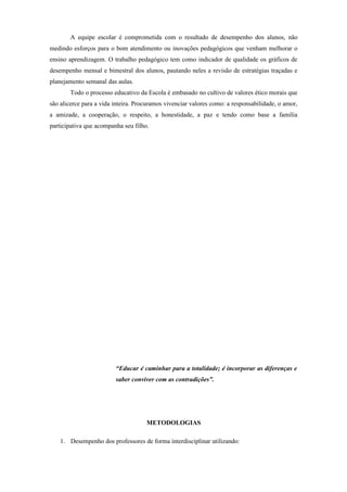 A equipe escolar é comprometida com o resultado de desempenho dos alunos, não
medindo esforços para o bom atendimento ou inovações pedagógicos que venham melhorar o
ensino aprendizagem. O trabalho pedagógico tem como indicador de qualidade os gráficos de
desempenho mensal e bimestral dos alunos, pautando neles a revisão de estratégias traçadas e
planejamento semanal das aulas.
        Todo o processo educativo da Escola é embasado no cultivo de valores ético morais que
são alicerce para a vida inteira. Procuramos vivenciar valores como: a responsabilidade, o amor,
a amizade, a cooperação, o respeito, a honestidade, a paz e tendo como base a família
participativa que acompanha seu filho.




                         “Educar é caminhar para a totalidade; é incorporar as diferenças e
                         saber conviver com as contradições”.




                                     METODOLOGIAS

    1. Desempenho dos professores de forma interdisciplinar utilizando:
 