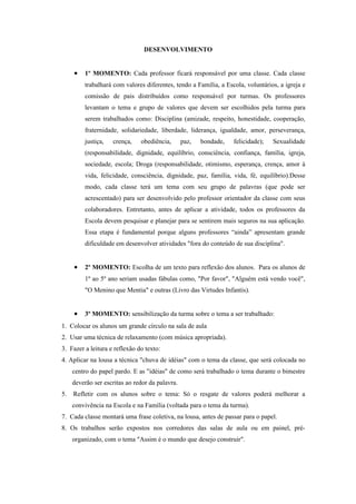 DESENVOLVIMENTO


     •   1º MOMENTO: Cada professor ficará responsável por uma classe. Cada classe
         trabalhará com valores diferentes, tendo a Família, a Escola, voluntários, a igreja e
         comissão de pais distribuídos como responsável por turmas. Os professores
         levantam o tema e grupo de valores que devem ser escolhidos pela turma para
         serem trabalhados como: Disciplina (amizade, respeito, honestidade, cooperação,
         fraternidade, solidariedade, liberdade, liderança, igualdade, amor, perseverança,
         justiça,   crença,    obediência,       paz,   bondade,   felicidade);   Sexualidade
         (responsabilidade, dignidade, equilíbrio, consciência, confiança, família, igreja,
         sociedade, escola; Droga (responsabilidade, otimismo, esperança, crença, amor à
         vida, felicidade, consciência, dignidade, paz, família, vida, fé, equilíbrio).Desse
         modo, cada classe terá um tema com seu grupo de palavras (que pode ser
         acrescentado) para ser desenvolvido pelo professor orientador da classe com seus
         colaboradores. Entretanto, antes de aplicar a atividade, todos os professores da
         Escola devem pesquisar e planejar para se sentirem mais seguros na sua aplicação.
         Essa etapa é fundamental porque alguns professores “ainda” apresentam grande
         dificuldade em desenvolver atividades "fora do conteúdo de sua disciplina".


     •   2º MOMENTO: Escolha de um texto para reflexão dos alunos. Para os alunos de
         1º ao 5º ano seriam usadas fábulas como, "Por favor", "Alguém está vendo você",
         "O Menino que Mentia" e outras (Livro das Virtudes Infantis).


     •   3º MOMENTO: sensibilização da turma sobre o tema a ser trabalhado:
1. Colocar os alunos um grande círculo na sala de aula
2. Usar uma técnica de relaxamento (com música apropriada).
3. Fazer a leitura e reflexão do texto:
4. Aplicar na lousa a técnica "chuva de idéias" com o tema da classe, que será colocada no
     centro do papel pardo. E as "idéias" de como será trabalhado o tema durante o bimestre
     deverão ser escritas ao redor da palavra.
5.   Refletir com os alunos sobre o tema: Só o resgate de valores poderá melhorar a
     convivência na Escola e na Família (voltada para o tema da turma).
7. Cada classe montará uma frase coletiva, na lousa, antes de passar para o papel.
8. Os trabalhos serão expostos nos corredores das salas de aula ou em painel, pré-
     organizado, com o tema "Assim é o mundo que desejo construir".
 