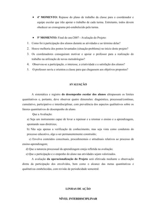 •   4º MOMENTO: Repasse do plano de trabalho da classe para o coordenador e
             equipe escolar que irão apoiar o trabalho de cada turma. Entretanto, todos devem
             obedecer ao cronograma pré-estabelecido pela turma.


         •   5º MOMENTO: Final do ano/2007 - Avaliação do Projeto:
    1. Como foi à participação dos alunos durante as atividades e ao término delas?
    2. Houve melhoria dos pontos levantados (situação-problema) no início deste projeto?
    3. Os coordenadores conseguiram motivar e apoiar o professor para a realização do
         trabalho na utilização de novas metodologias?
    4. Observou-se a participação, o interesse, a criatividade e a satisfação dos alunos?
    5.   O professor ouviu e orientou a classe para que chegassem aos objetivos propostos?




                                        AVALIAÇÃO


         A sistemática e registro do desempenho escolar dos alunos ultrapassam os limites
quantitativos e, portanto, deve observar quatro dimensões: diagnóstico, processual/contínuo,
cumulativo, participativo e interdisciplinar, com prevalência dos aspectos qualitativos sobre os
fatores quantitativos do desempenho do aluno.
         Que a Avaliação:
    a) Seja um instrumento capaz de levar a repensar e a retomar o ensino e a aprendizagem,
    apontando suas diretrizes;
    b) Não seja apenas a verificação de conhecimento, mas seja vista como condutora do
    processo educativo, algo a ser permanentemente construído;
     c) Envolva conteúdos conceituais, procedimentais e atitudinais relativos ao processo de
ensino-aprendizagem;
   d) Que a natureza processual da aprendizagem esteja refletida na avaliação;
   e) Que a participação e o empenho do aluno nas atividades sejam valorizados.
         A avaliação da operacionalização do Projeto será efetivada mediante a observação
direta da participação dos envolvidos, bem como o alcance das metas quantitativas e
qualitativas estabelecidas, com revisão de periodicidade semestral.




                                     LINHAS DE AÇÃO


                                 NÍVEL INTERDISCIPLINAR
 