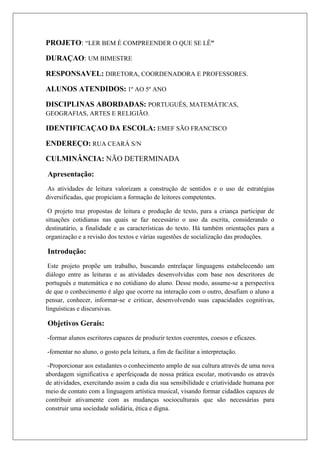 PROJETO: “LER BEM É COMPREENDER O QUE SE LÊ”
DURAÇAO: UM BIMESTRE
RESPONSAVEL: DIRETORA, COORDENADORA E PROFESSORES.
ALUNOS ATENDIDOS: 1º AO 5º ANO
DISCIPLINAS ABORDADAS: PORTUGUÊS, MATEMÁTICAS,
GEOGRAFIAS, ARTES E RELIGIÃO.
IDENTIFICAÇAO DA ESCOLA: EMEF SÃO FRANCISCO
ENDEREÇO: RUA CEARÁ S/N
CULMINÂNCIA: NÃO DETERMINADA
Apresentação:
As atividades de leitura valorizam a construção de sentidos e o uso de estratégias
diversificadas, que propiciam a formação de leitores competentes.
O projeto traz propostas de leitura e produção de texto, para a criança participar de
situações cotidianas nas quais se faz necessário o uso da escrita, considerando o
destinatário, a finalidade e as características do texto. Há também orientações para a
organização e a revisão dos textos e várias sugestões de socialização das produções.
Introdução:
Este projeto propõe um trabalho, buscando entrelaçar linguagens estabelecendo um
diálogo entre as leituras e as atividades desenvolvidas com base nos descritores de
português e matemática e no cotidiano do aluno. Desse modo, assume-se a perspectiva
de que o conhecimento é algo que ocorre na interação com o outro, desafiam o aluno a
pensar, conhecer, informar-se e criticar, desenvolvendo suas capacidades cognitivas,
linguísticas e discursivas.
Objetivos Gerais:
-formar alunos escritores capazes de produzir textos coerentes, coesos e eficazes.
-fomentar no aluno, o gosto pela leitura, a fim de facilitar a interpretação.
-Proporcionar aos estudantes o conhecimento amplo de sua cultura através de uma nova
abordagem significativa e aperfeiçoada de nossa prática escolar, motivando os através
de atividades, exercitando assim a cada dia sua sensibilidade e criatividade humana por
meio de contato com a linguagem artística musical, visando formar cidadãos capazes de
contribuir ativamente com as mudanças socioculturais que são necessárias para
construir uma sociedade solidária, ética e digna.
 