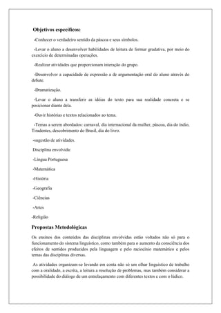 Objetivos específicos:
-Conhecer o verdadeiro sentido da páscoa e seus símbolos.
-Levar o aluno a desenvolver habilidades de leitura de formar gradativa, por meio do
exercício de determinadas operações.
-Realizar atividades que proporcionam interação do grupo.
-Desenvolver a capacidade de expressão a de argumentação oral do aluno através do
debate.
-Dramatização.
-Levar o aluno a transferir as idéias do texto para sua realidade concreta e se
posicionar diante dela.
-Ouvir histórias e textos relacionados ao tema.
-Temas a serem abordados: carnaval, dia internacional da mulher, páscoa, dia do índio,
Tiradentes, descobrimento do Brasil, dia do livro.
-sugestão de atividades.
Disciplina envolvida:
-Língua Portuguesa
-Matemática
-História
-Geografia
-Ciências
-Artes
-Religião
Propostas Metodológicas
Os ensinos dos conteúdos das disciplinas envolvidas estão voltados não só para o
funcionamento do sistema linguístico, como também para o aumento da consciência dos
efeitos de sentidos produzidos pela linguagem e pelo raciocínio matemático e pelos
temas das disciplinas diversas.
As atividades organizam-se levando em conta não só um olhar linguístico de trabalho
com a oralidade, a escrita, a leitura a resolução de problemas, mas também considerar a
possibilidade do diálogo de um entrelaçamento com diferentes textos e com o lúdico.
 