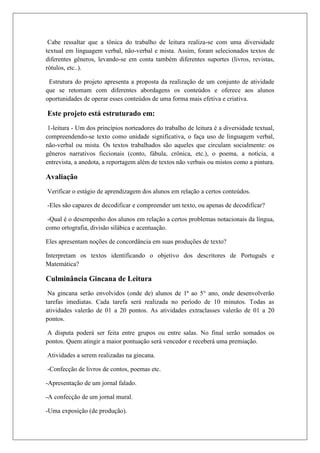 Cabe ressaltar que a tônica do trabalho de leitura realiza-se com uma diversidade
textual em linguagem verbal, não-verbal e mista. Assim, foram selecionados textos de
diferentes gêneros, levando-se em conta também diferentes suportes (livros, revistas,
rótulos, etc..).
Estrutura do projeto apresenta a proposta da realização de um conjunto de atividade
que se retomam com diferentes abordagens os conteúdos e oferece aos alunos
oportunidades de operar esses conteúdos de uma forma mais efetiva e criativa.
Este projeto está estruturado em:
1-leitura - Um dos princípios norteadores do trabalho de leitura é a diversidade textual,
compreendendo-se texto como unidade significativa, o faça uso de linguagem verbal,
não-verbal ou mista. Os textos trabalhados são aqueles que circulam socialmente: os
gêneros narrativos ficcionais (conto, fábula, crônica, etc.), o poema, a notícia, a
entrevista, a anedota, a reportagem além de textos não verbais ou mistos como a pintura.
Avaliação
Verificar o estágio de aprendizagem dos alunos em relação a certos conteúdos.
-Eles são capazes de decodificar e compreender um texto, ou apenas de decodificar?
-Qual é o desempenho dos alunos em relação a certos problemas notacionais da língua,
como ortografia, divisão silábica e acentuação.
Eles apresentam noções de concordância em suas produções de texto?
Interpretam os textos identificando o objetivo dos descritores de Português e
Matemática?
Culminância Gincana de Leitura
Na gincana serão envolvidos (onde de) alunos de 1ª ao 5° ano, onde desenvolverão
tarefas imediatas. Cada tarefa será realizada no período de 10 minutos. Todas as
atividades valerão de 01 a 20 pontos. As atividades extraclasses valerão de 01 a 20
pontos.
A disputa poderá ser feita entre grupos ou entre salas. No final serão somados os
pontos. Quem atingir a maior pontuação será vencedor e receberá uma premiação.
Atividades a serem realizadas na gincana.
-Confecção de livros de contos, poemas etc.
-Apresentação de um jornal falado.
-A confecção de um jornal mural.
-Uma exposição (de produção).
 
