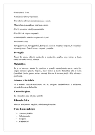 -Uma feira de livros.
-Cartazes de temas pesquisados.
-Um folheto sobre um tema relacionado á saúde.
-Material de divulgação de uma festa escolar.
-Um livreto sobre trabalho comunitário.
-Um diário de viagem ou passeio.
-Uma campanha sobre reciclagem de lixo, etc.
Psicomotrocidade
Percepção visual, Percepção tátil, Percepção auditiva, percepção corporal, Coordenação
motora (grossa e fina), Estrutura corporal e espacial.
Português
Nome do aluno, alfabeto maiúsculo e minúsculo, junções, sons iniciais e finais
contextualizada, divisão silábica.
Matemática
Eu e os números, noções de grandezas e posição, comprimento (curto, comprido,
longo), tamanho (grande, pequeno, maior menor e mesmo tamanho), alto e baixo,
Quantidade (muito, pouco, mais e menos). Sistema de numeração (0 a 10) número e
quantidade.
Natureza e Sociedade
Eu e minhas características/quem sou eu, Imagem, Independência e autonomia,
Interação formação da família.
Ensino Religioso
Eu e os outros, auto-estima e respeito
Educação física
Música, Brincadeiras dirigidas, amarelinha pula corda.
2º ano Ensino religioso
 Amor ao próximo
 Solidariedade
 Respeito
 Cooperação
 