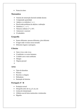  Nome do aluno
Matemática
 Sistema de numeração decimal unidade dezena
 Comparando quantidade
 Adição e os símbolos (+ e -)
 Resolvendo problema de adições e subtração
 Símbolos (+, - e =)
 Números ordinais (1º a 10º)
 Antecessor e sucessor
 O calendário
Geografia
 Somos diferentes: pessoas diferentes, jeito diferente
 O lugar onde vivemos nossa moradia
 Diferentes lugares e paisagens.
Ciências
 Seres vivos e não vivos
 O ambiente e os seres humanos
 Cuidado com o meio ambiente
 Dengue
 Higiene pessoal

Artes
 Tipos de desenhos
 Pinturas
 Recortes e colagens
 Dobraduras
 Ilustração de historias
Português 4º / B
 Produção textual
 Ortografia antes de m, p, b, na, em
 Leitura de interpretação
 Alfabeto usa de letras maiúsculas e minúsculas
 Dígrafos
 