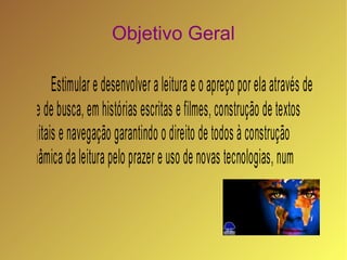 Objetivo Geral

       Estimular e desenvolver a leitura e o apreço por ela através de
site de busca, em histórias escritas e filmes, construção de textos
digitais e navegação garantindo o direito de todos à construção
dinâmica da leitura pelo prazer e uso de novas tecnologias, num
espaço escolar democrático e humanizado.
 