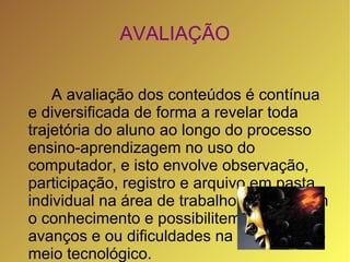 AVALIAÇÃO


    A avaliação dos conteúdos é contínua
e diversificada de forma a revelar toda
trajetória do aluno ao longo do processo
ensino-aprendizagem no uso do
computador, e isto envolve observação,
participação, registro e arquivo em pasta
individual na área de trabalho que revelem
o conhecimento e possibilitem identificar
avanços e ou dificuldades na utilização do
meio tecnológico.
 