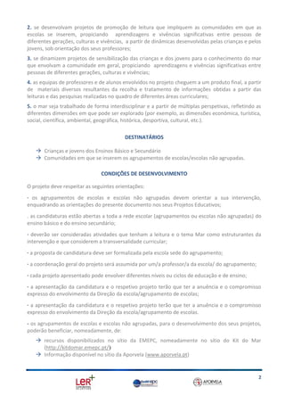 2. se desenvolvam projetos de promoção de leitura que impliquem as comunidades em que as
escolas se inserem, propiciando aprendizagens e vivências significativas entre pessoas de
diferentes gerações, culturas e vivências, a partir de dinâmicas desenvolvidas pelas crianças e pelos
jovens, sob orientação dos seus professores;
3. se dinamizem projetos de sensibilização das crianças e dos jovens para o conhecimento do mar
que envolvam a comunidade em geral, propiciando aprendizagens e vivências significativas entre
pessoas de diferentes gerações, culturas e vivências;
4. as equipas de professores e de alunos envolvidos no projeto cheguem a um produto final, a partir
de materiais diversos resultantes da recolha e tratamento de informações obtidas a partir das
leituras e das pesquisas realizadas no quadro de diferentes áreas curriculares;
5. o mar seja trabalhado de forma interdisciplinar e a partir de múltiplas perspetivas, refletindo as
diferentes dimensões em que pode ser explorado (por exemplo, as dimensões económica, turística,
social, científica, ambiental, geográfica, histórica, desportiva, cultural, etc.).
DESTINATÁRIOS
 Crianças e jovens dos Ensinos Básico e Secundário
 Comunidades em que se inserem os agrupamentos de escolas/escolas não agrupadas.
CONDIÇÕES DE DESENVOLVIMENTO
O projeto deve respeitar as seguintes orientações:
· os agrupamentos de escolas e escolas não agrupadas devem orientar a sua intervenção,
enquadrando as orientações do presente documento nos seus Projetos Educativos;
. as candidaturas estão abertas a toda a rede escolar (agrupamentos ou escolas não agrupadas) do
ensino básico e do ensino secundário;
· deverão ser consideradas atividades que tenham a leitura e o tema Mar como estruturantes da
intervenção e que considerem a transversalidade curricular;
· a proposta de candidatura deve ser formalizada pela escola sede do agrupamento;
· a coordenação geral do projeto será assumida por um/a professor/a da escola/ do agrupamento;
· cada projeto apresentado pode envolver diferentes níveis ou ciclos de educação e de ensino;
· a apresentação da candidatura e o respetivo projeto terão que ter a anuência e o compromisso
expresso do envolvimento da Direção da escola/agrupamento de escolas;
· a apresentação da candidatura e o respetivo projeto terão que ter a anuência e o compromisso
expresso do envolvimento da Direção da escola/agrupamento de escolas.
- os agrupamentos de escolas e escolas não agrupadas, para o desenvolvimento dos seus projetos,
poderão beneficiar, nomeadamente, de:
 recursos disponibilizados no sítio da EMEPC, nomeadamente no sítio do Kit do Mar
(http://kitdomar.emepc.pt/)
 Informação disponível no sítio da Aporvela (www.aporvela.pt)

2

 