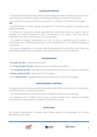 SELEÇÃO DOS PROJETOS
· Os projetos apresentados a esta candidatura serão objeto de análise e seleção por parte de um júri
constituído por um elemento do PNL, um elemento da EMEPC e um elemento da Aporvela.
· O júri selecionará os projetos que melhor se enquadrarem nos objetivos e orientações do Projeto Ler+
Mar.

· O projeto deverá ter caráter original, não podendo ser aceite caso replique ou reproduza outro
projeto já existente.
· A afetação de recursos ao projeto (equipamentos, fundos documentais ou outros) deve ser
pensada numa lógica de suporte às ações a desenvolver no seu âmbito, sendo tais recursos
entendidos como meios essenciais para a sua concretização.
· Na seleção do projetos apresentados será tida em conta a qualidade geral do projeto, o
envolvimento com as Bibliotecas Municipais e outras entidades locais e o seu potencial impacto na
comunidade.
· As escolas não agrupadas ou as escolas sede de agrupamento da rede pública cujo projeto seja
selecionado receberão apoio em função da execução do mesmo, no ano letivo 2013/14.

CALENDARIZAÇÃO
· Novembro de 2013 - Lançamento do projeto
· Até 19 de dezembro de 2013 - Apresentação das candidaturas (no SIPNL)
· Até 7 de janeiro de 2014 - Publicação da lista de agrupamentos/escolas com projetos selecionados
· Janeiro a junho de 2014 - Desenvolvimento do projeto
· Até ao final de 2014 – Divulgação dos trabalhos desenvolvidos no âmbito dos projetos
MONITORIZAÇÃO E CONTROLO
Ao longo do período de desenvolvimento do projeto serão dinamizadas formas de monitorização e
acompanhamento, nomeadamente, através:
- de contactos presenciais e a distância (correio eletrónico, plataformas de e-learning);
- da elaboração de um relatório final em que as escolas deverão fazer o balanço do trabalho
desenvolvido e do cumprimento dos objetivos inicialmente previstos.

NOTAS FINAIS
Os trabalhos desenvolvidos no âmbito deste Projeto poderão ser apresentados no Concurso
Nacional Kit do Mar 2014.

3

 