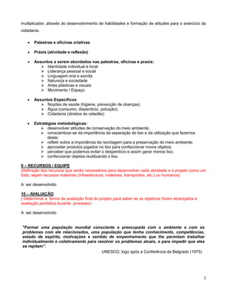 multiplicador, através do desenvolvimento de habilidades e formação de atitudes para o exercício da
cidadania.

      Palestras e oficinas criativas

      Práxis (atividade e reflexão)

      Assuntos a serem abordados nas palestras, oficinas e praxis:
           Identidade individual e local
           Liderança pessoal e social
           Linguagem oral e escrita
           Natureza e sociedade
           Artes plásticas e visuais
           Movimento / Espaço

      Assuntos Específicos
           Noções de saúde (higiene, prevenção de doenças)
           Água (consumo, disperdício, poluição);
           Cidadania (direitos do cidadão)

      Estratégias metodológicas:
           desenvolver atitudes de conservação do meio ambiente;
           conscientizar-se da importância da separação do lixo e da utilização que fazemos
              deste;
           refletir sobre a importância da reciclagem para a preservação do meio ambiente;
           aproveitar produtos jogados no lixo para confeccionar novos objetos;
           perceber que podemos evitar o desperdício e assim gerar menos lixo;
           confeccionar objetos reutilizando o lixo.

9 – RECURSOS / EQUIPE
(Definição dos recursos que serão necessários para desenvolver cada atividade e o projeto como um
todo; sejam recursos materiais (infraestrutura, materiais, transportes, etc.) ou humanos)

A ser desenvolvido

10 – AVALIAÇÃO
( Determinar a forma de avaliação final do projeto para saber se os objetivos foram alcançados e
avaliação periódica durante processo)

A ser desenvolvido


"Formar uma população mundial consciente e preocupada com o ambiente e com os
problemas com ele relacionados, uma população que tenha conhecimento, competências,
estado de espírito, motivações e sentido de empenhamento que lhe permitam trabalhar
individualmente e coletivamente para resolver os problemas atuais, e para impedir que eles
se repitam”.
                                       UNESCO, logo após a Conferência de Belgrado (1975)




                                                                                                   3
 