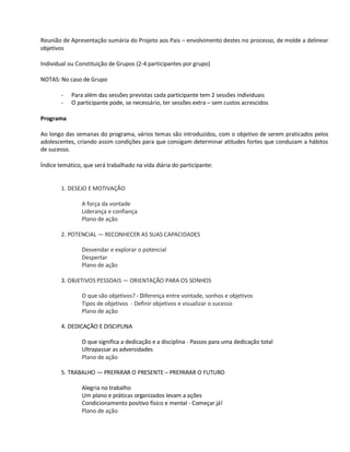 Reunião de Apresentação sumária do Projeto aos Pais – envolvimento destes no processo, de molde a delinear
objetivos

Individual ou Constituição de Grupos (2-4 participantes por grupo)

NOTAS: No caso de Grupo

        -   Para além das sessões previstas cada participante tem 2 sessões individuais
        -   O participante pode, se necessário, ter sessões extra – sem custos acrescidos

Programa

Ao longo das semanas do programa, vários temas são introduzidos, com o objetivo de serem praticados pelos
adolescentes, criando assim condições para que consigam determinar atitudes fortes que conduzam a hábitos
de sucesso.

Índice temático, que será trabalhado na vida diária do participante:


        1. DESEJO E MOTIVAÇÃO

                A força da vontade
                Liderança e confiança
                Plano de ação

        2. POTENCIAL — RECONHECER AS SUAS CAPACIDADES

                Desvendar e explorar o potencial
                Despertar
                Plano de ação

        3. OBJETIVOS PESSOAIS — ORIENTAÇÃO PARA OS SONHOS

                O que são objetivos? - Diferença entre vontade, sonhos e objetivos
                Tipos de objetivos - Definir objetivos e visualizar o sucesso
                Plano de ação

        4. DEDICAÇÃO E DISCIPLINA

                O que significa a dedicação e a disciplina - Passos para uma dedicação total
                Ultrapassar as adversidades
                Plano de ação

        5. TRABALHO — PREPARAR O PRESENTE – PREPARAR O FUTURO

                Alegria no trabalho
                Um plano e práticas organizados levam a ações
                Condicionamento positivo físico e mental - Começar já!
                Plano de ação
 
