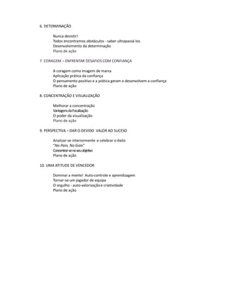 6. DETERMINAÇÃO

      Nunca desistir!
      Todos encontramos obstáculos - saber ultrapassá-los
      Desenvolvimento da determinação
      Plano de ação

7. CORAGEM – ENFRENTAR DESAFIOS COM CONFIANÇA

      A coragem como imagem de marca
      Aplicação prática da confiança
      O pensamento positivo e a prática geram e desenvolvem a confiança
      Plano de ação

8. CONCENTRAÇÃO E VISUALIZAÇÃO

      Melhorar a concentração
      Vantagens da Focalização
      O poder da visualização
      Plano de ação

9. PERSPECTIVA – DAR O DEVIDO VALOR AO SUCESO

      Analizar-se interiormente e celebrar o êxito
      “No Pain, No Gain”
      Concentrar-se no seu objetivo
      Plano de ação

10. UMA ATITUDE DE VENCEDOR

      Dominar a mente! Auto-controle e aprendizagem
      Tornar-se um jogador de equipa
      O orgulho - auto-valorização e criatividade
      Plano de ação
 