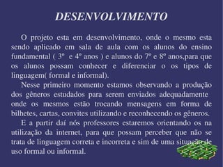 DESENVOLVIMENTO O projeto esta em desenvolvimento, onde o mesmo esta sendo aplicado em sala de aula com os alunos do ensino fundamental ( 3º  e 4º anos ) e alunos do 7º e 8º anos,para que os alunos possam conhecer e diferenciar o os tipos de linguagem( formal e informal).  Nesse primeiro momento estamos observando a produção dos gêneros estudados para serem enviados adequadamente  onde os mesmos estão trocando mensagens em forma de bilhetes, cartas, convites utilizando e reconhecendo os gêneros. E a partir daí nós professores estaremos orientando os na utilização da internet, para que possam perceber que não se trata de linguagem correta e incorreta e sim de uma situação de uso formal ou informal. 