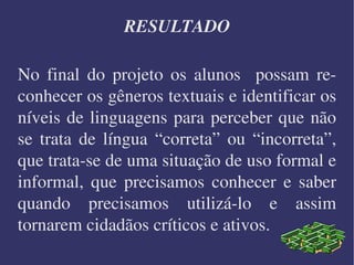 RESULTADO No final do projeto os alunos  possam reconhecer os gêneros textuais e identificar os níveis de linguagens para perceber que não se trata de língua “correta” ou “incorreta”, que trata-se de uma situação de uso formal e informal, que precisamos conhecer e saber quando precisamos utilizá-lo e assim tornarem cidadãos críticos e ativos.  