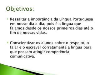 Ressaltar a importância da Língua Portuguesa em nosso dia a dia, pois é a língua que falamos desde os nossos primeiros dias até o fim de nossas vidas.  Conscientizar os alunos sobre o respeito, o falar e o escrever corretamente a língua para que possam atingir competência comunicativa.  