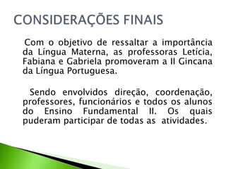 Com o objetivo de ressaltar a importância da Língua Materna, as professoras Letícia, Fabiana e Gabriela promoveram a II Gincana da Língua Portuguesa. Sendo envolvidos direção, coordenação, professores, funcionários e todos os alunos do Ensino Fundamental II. Os quais puderam participar de todas as  atividades. 