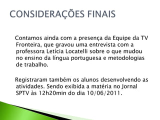 Contamos ainda com a presença da Equipe da TV Fronteira, que gravou uma entrevista com a professora Letícia Locatelli sobre o que mudou no ensino da língua portuguesa e metodologias de trabalho.  Registraram também os alunos desenvolvendo as atividades. Sendo exibida a matéria no Jornal SPTV às 12h20min do dia 10/06/2011.   