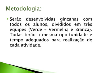 Serão desenvolvidas gincanas com todos os alunos, divididos em três equipes (Verde – Vermelha e Branca). Todas terão a mesma oportunidade e tempo adequados para realização de cada atividade. 