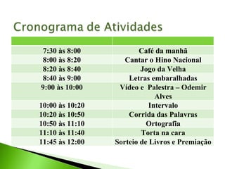 7:30 às 8:00 Café da manhã 8:00 às 8:20 Cantar o Hino Nacional 8:20 às 8:40 Jogo da Velha 8:40 às 9:00 Letras embaralhadas 9:00 às 10:00 Vídeo e  Palestra – Odemir Alves 10:00 às 10:20 Intervalo 10:20 às 10:50 Corrida das Palavras 10:50 às 11:10 Ortografia 11:10 às 11:40 Torta na cara 11:45 às 12:00 Sorteio de Livros e Premiação 