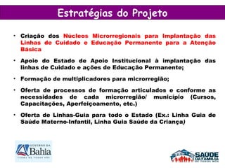 Estratégias do Projeto Criação dos  Núcleos Microrregionais para Implantação das Linhas de Cuidado e Educação Permanente para a Atenção Básica Apoio do Estado de Apoio Institucional à implantação das linhas de Cuidado e ações de Educação Permanente; Formação de multiplicadores para microrregião; Oferta de processos de formação articulados e conforme as necessidades de cada microrregião/ município (Cursos, Capacitações, Aperfeiçoamento, etc.) Oferta de Linhas-Guia para todo o Estado (Ex.: Linha Guia de Saúde Materno-Infantil, Linha Guia Saúde da Criança ) 