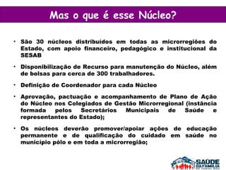São 30 núcleos distribuídos em todas as microrregiões do Estado, com apoio financeiro, pedagógico e institucional da SESAB  Disponibilização de Recurso para manutenção do Núcleo, além de bolsas para cerca de 300 trabalhadores.  Definição de Coordenador para cada Núcleo Aprovação, pactuação e acompanhamento de Plano de Ação do Núcleo nos Colegiados de Gestão Microrregional (instância formada pelos Secretários Municipais de Saúde e representantes do Estado); Os núcleos deverão promover/apoiar ações de educação permanente e de qualificação do cuidado em saúde no município pólo e em toda a microrregião; Mas o que é esse Núcleo? 