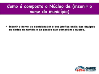 Inserir o nome do coordenador e dos profissionais das equipes de saúde da família e da gestão que compõem o núcleo. Como é composto o Núcleo de (inserir o nome do município) 