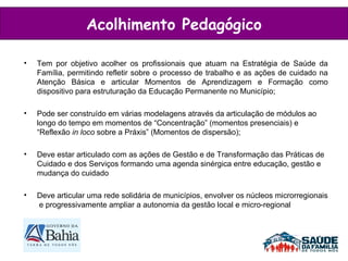 Acolhimento Pedagógico Tem por objetivo acolher os profissionais que atuam na Estratégia de Saúde da Família, permitindo refletir sobre o processo de trabalho e as ações de cuidado na Atenção Básica e articular Momentos de Aprendizagem e Formação como dispositivo para estruturação da Educação Permanente no Município; Pode ser construído em várias modelagens através da articulação de módulos ao longo do tempo em momentos de “Concentração” (momentos presenciais) e “Reflexão  in loco  sobre a Práxis” (Momentos de dispersão); Deve estar articulado com as ações de Gestão e de Transformação das Práticas de Cuidado e dos Serviços formando uma agenda sinérgica entre educação, gestão e mudança do cuidado Deve articular uma rede solidária de municípios, envolver os núcleos microrregionais  e progressivamente ampliar a autonomia da gestão local e micro-regional 