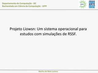 Departamento de Computação - DC
Bacharelado em Ciência da Computação - UFPI

Projeto Liowsn: Um sistema operacional para
estudos com simulações de RSSF.

Marllus de Melo Lustosa

 