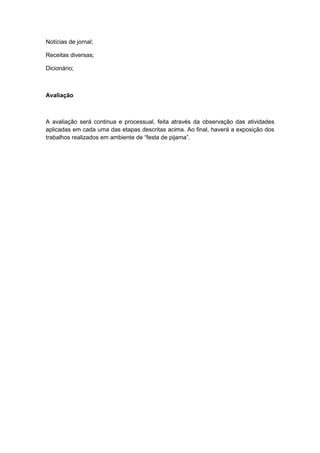 Notícias de jornal;
Receitas diversas;
Dicionário;

Avaliação

A avaliação será continua e processual, feita através da observação das atividades
aplicadas em cada uma das etapas descritas acima. Ao final, haverá a exposição dos
trabalhos realizados em ambiente de “festa de pijama”.

 