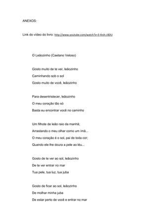 ANEXOS:

Link do vídeo do livro: http://www.youtube.com/watch?v=3-XnA-j-8DU

O Leãozinho (Caetano Veloso)

Gosto muito de te ver, leãozinho
Caminhando sob o sol
Gosto muito de você, leãozinho

Para desentristecer, leãozinho
O meu coração tão só
Basta eu encontrar você no caminho

Um filhote de leão raio da manhã;
Arrastando o meu olhar como um ímã...
O meu coração é o sol, pai de toda cor;
Quando ele lhe doura a pele ao léu...

Gosto de te ver ao sol, leãozinho
De te ver entrar no mar
Tua pele, tua luz, tua juba

Gosto de ficar ao sol, leãozinho
De molhar minha juba
De estar perto de você e entrar no mar

 