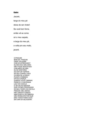 Chatice

Jacaré,
larga do meu pé
deixa de ser chato!
Se você tem fome,
então vê se come
só o meu sapato,
e larga do meu pé,
e volta pro seu mato,
jacaré.

 