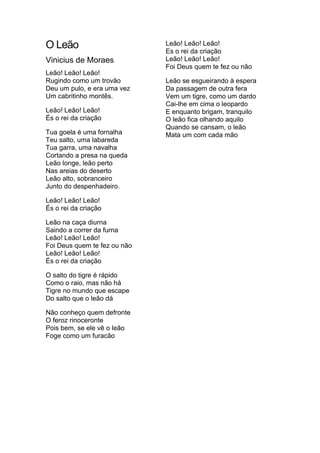 O Leão
Vinicius de Moraes
Leão! Leão! Leão!
Rugindo como um trovão
Deu um pulo, e era uma vez
Um cabritinho montês.
Leão! Leão! Leão!
És o rei da criação
Tua goela é uma fornalha
Teu salto, uma labareda
Tua garra, uma navalha
Cortando a presa na queda
Leão longe, leão perto
Nas areias do deserto
Leão alto, sobranceiro
Junto do despenhadeiro.
Leão! Leão! Leão!
És o rei da criação
Leão na caça diurna
Saindo a correr da furna
Leão! Leão! Leão!
Foi Deus quem te fez ou não
Leão! Leão! Leão!
És o rei da criação
O salto do tigre é rápido
Como o raio, mas não há
Tigre no mundo que escape
Do salto que o leão dá
Não conheço quem defronte
O feroz rinoceronte
Pois bem, se ele vê o leão
Foge como um furacão

Leão! Leão! Leão!
Es o rei da criação
Leão! Leão! Leão!
Foi Deus quem te fez ou não
Leão se esgueirando à espera
Da passagem de outra fera
Vem um tigre, como um dardo
Cai-lhe em cima o leopardo
E enquanto brigam, tranquilo
O leão fica olhando aquilo
Quando se cansam, o leão
Mata um com cada mão

 