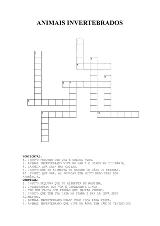 ANIMAIS INVERTEBRADOS

HORIZONTAL:
4. INSETO PEQUENO QUE VOA E COLOCA OVOS.
6. ANIMAL INVERTEBRADO VIVE NO MAR E É USADO NA CULINÁRIA.
8. CARREGA SUA CASA NAS COSTAS.
9. INSETO QUE SE ALIMENTA DE SANGUE DE CÃES OU PESSOAS.
10. INSETO QUE VOA, AS PESSOAS TÊM MUITO MEDO DELE POR
APARÊNCIA.
VERTICAL:
1. INSETO PEQUENO QUE SE ALIMENTA DE MADEIRA.
2. INVERTEBRADO QUE VOA É GERALMENTE LINDA.
3. TEM UMA CAUDA COM FERRÃO QUE INJETA VENENO.
5. INSETO QUE TEM SUA CASA NA TERRA E PRA LÁ LEVA SEUS
ALIMENTOS.
7. ANIMAL INVERTEBRADO USADO COMO ISCA PARA PESCA.
9. ANIMAL INVERTEBRADO QUE VIVE NA ÁGUA TEM VÁRIOS TENTÁCULOS

 