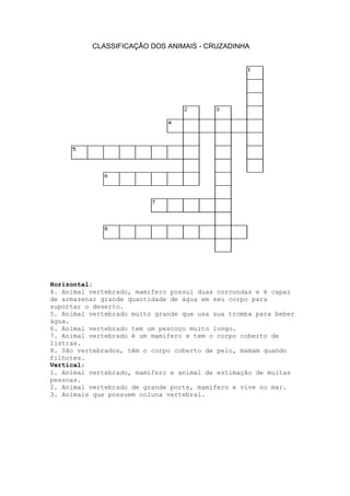 CLASSIFICAÇÃO DOS ANIMAIS - CRUZADINHA

Horizontal:
4. Animal vertebrado, mamífero possui duas corcundas e é capaz
de armazenar grande quantidade de água em seu corpo para
suportar o deserto.
5. Animal vertebrado muito grande que usa sua tromba para beber
água.
6. Animal vertebrado tem um pescoço muito longo.
7. Animal vertebrado é um mamífero e tem o corpo coberto de
listras.
8. São vertebrados, têm o corpo coberto de pelo, mamam quando
filhotes.
Vertical:
1. Animal vertebrado, mamífero e animal de estimação de muitas
pessoas.
2. Animal vertebrado de grande porte, mamífero e vive no mar.
3. Animais que possuem coluna vertebral.

 