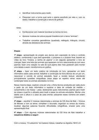 

Identificar instrumentos para medir;



Pesquisar com a turma qual seria o pijama escolhido por eles e, com os
dados, trabalhar a construção e leitura de gráficos.

Artes:


Confeccionar com material reciclável os bichos do livro;



Apreciar músicas da cultura popular brasileira com o tema “animais”;



Trabalhar conceitos geométricos (quadrado, retângulo, triângulo, círculo)
através de dobradura dos animais.

Etapas
1ª etapa– apresentação do projeto aos alunos com exposição do tema e contrato
didático, combinando o que será aprendido, o processo e o produto final; Assistir ao
vídeo do livro “Viviana, a rainha do pijama” e em seguida apresentar o livro às
crianças; fazer uma lista dos animais que aparecem no livro relacionando-os com seus
pijamas; fazer uma votação na sala de qual pijama elas mais gostaram para montar
uma tabela e assim, transformá-la em gráfico.
2ª etapa – fazer um texto coletivo da introdução do livro; apresentar um texto
informativo sobre cada animal; trabalhar a construção da ficha técnica de um por um;
reescrever o convite do animal estudado; fazer a revisão textual, abordando
principalmente questões ortográficas (essa etapa se repetirá várias vezes até
contemplar todos os animais abordados no livro).
Nessa mesma etapa, explorar uma por uma, a ficha técnica produzida por cada aluno
a partir de um texto informativo e explorar a ideia de unidade de medida –
comprimento e de massa – peso, destacando quais instrumentos usamos para medir
as coisas e qual foi o utilizado para medir e pesar os animais estudados. Montar uma
tabela com a altura e o peso de cada animal, colocando esses números em ordem
crescente.
3ª etapa – escolher 2 músicas relacionadas a animais do CD Arca de Noé – Vinicius
de Moraes e com as letras: completar o lacunado, organizar os versos da música,
localizar algumas palavras focando dificuldades ortográficas, ensaiar para uma
apresentação final.
4ª etapa – Com algumas músicas selecionadas do CD Arca de Noé trabalhar a
sequência didática a seguir:

Com a música, “O Leãozinho” do Caetano Veloso, trabalhar os dígrafos: NH E LH.

 