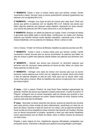 1º MOMENTO- Cantar e tocar a música inteira para que tenham contato. Cantar
novamente e deixar “lacunas” para os alunos preencherem cantando (justamente nas
palavras com os dígrafos NH e LH).
2º MOMENTO – entregar uma cópia da letra da música para cada aluno. Pedir aos
alunos que grifem as palavras com os dígrafos NH e LH. Solicitar aos alunos que
listem algumas palavras que possuam esses dígrafos, separando em duas colunas:
uma coluna das palavras com NH e outra coluna com o uso do dígrafo LH.
3º MOMENTO: Realizar um ditado de palavras em duplas. Fazer a correção do ditado
e aproveitar para refletir sobre a escrita delas. Confeccionar um cartaz com diversas
palavras que também tenham esses dígrafos estudados, colocando junto à letra da
música trabalhada, com as palavras em destaque. Afixar o cartaz na sala.

Com a música, “O leão” do Vinicius de Moraes, trabalhar as palavras escritas com ÃO.
1º MOMENTO - Cantar e tocar a música inteira para que tenham contato. Cantar
novamente e deixar lacunas para os alunos encontrarem as palavras que faltam na
letra da música e grifem tais palavras (dando ênfase nas palavras que terminam com
ão)
2º MOMENTO – Solicitar aos alunos que procurem no dicionário palavras que
terminam com ão, escrevam essas palavras em forma de lista. Afixar um cartaz com
essas palavras na sala de aula.
3º MOMENTO – Entregar uma cópia da música com lacunas para que os alunos
escrevam outras palavras que rimem com ão, refazendo os versos, tendo como fonte
a lista de palavras afixadas na sala de aula. Pedir para que os alunos leiam suas
novas rimas para a música. Afixar os trabalhos dos alunos na sala junto com o cartaz
da música original.

5ª etapa – Com o poema “Chatice” de José Paulo Paes trabalhar segmentação de
palavras. Solicitar aos alunos que separem e depois reescrevam. A partir do poema “O
Pinguim”, entrega-lo com os versos misturados, pedir às crianças que recortem e com
a leitura da professora coloquem em ordem. Depois localizar as rimas. Explorar outros
poemas para esse tipo de atividade.
6ª etapa - Aproveitar os textos reescritos dos alunos, quando da reescrita dos convites
para cada animal e fazer revisão de texto coletivamente, escolhendo um texto de um
aluno da classe. Escrever o texto do aluno em um cartaz, com as palavras escritas de
forma correta (os erros ortográficos nesse momento não deverão ser focados). Revisar
com os alunos escrevendo no projetor, ajustando o texto que está sendo trabalhado
contra argumentando com as ideias da classe, sobre a melhor maneira de estruturar
um texto coeso.
Projetar o texto original do livro, trabalhando algumas dificuldades constatadas nas
produções alunos, chamando a atenção para aspectos da paragrafação e pontuação.

 