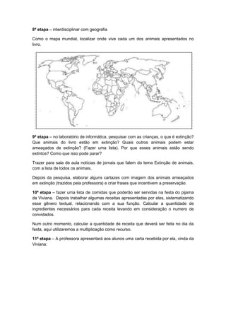 8ª etapa – interdisciplinar com geografia
Como o mapa mundial, localizar onde vive cada um dos animais apresentados no
livro.

9ª etapa – no laboratório de informática, pesquisar com as crianças, o que é extinção?
Que animais do livro estão em extinção? Quais outros animais podem estar
ameaçados de extinção? (Fazer uma lista). Por que esses animais estão sendo
extintos? Como que isso pode parar?
Trazer para sala de aula notícias de jornais que falem do tema Extinção de animais,
com a lista de todos os animais.
Depois da pesquisa, elaborar alguns cartazes com imagem dos animais ameaçados
em extinção (trazidos pela professora) e criar frases que incentivem a preservação.
10ª etapa – fazer uma lista de comidas que poderão ser servidas na festa do pijama
da Viviana. Depois trabalhar algumas receitas apresentadas por eles, sistematizando
esse gênero textual, relacionando com a sua função. Calcular a quantidade de
ingredientes necessários para cada receita levando em consideração o numero de
convidados.
Num outro momento, calcular a quantidade de receita que deverá ser feita no dia da
festa, aqui utilizaremos a multiplicação como recurso.
11ª etapa – A professora apresentará aos alunos uma carta recebida por ela, vinda da
Viviana:

 