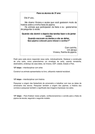 Pedir para cada aluno responder essa carta, individualmente. Destacar a construção
de uma carta, como preenchemos um envelope de carta, usando remetente,
destinatário, endereço da casa deles, da Viviana, CEP, cidade, Estado e País.
12ª etapa – interdisciplinar com artes
Construir os animais apresentados no livro, utilizando material reciclável.

13ª etapa – interdisciplinar com história
Pesquisar a origem das festas/bolo de aniversário e trabalhar com isso as datas de
aniversário dos alunos. Pesquisar também a origem dos pijamas, a história dos
correios e pesquisar também o significado das imagens impressas nos selos.

13ª etapa – Para finalizar nosso projeto, confeccionaremos o convite para a festa do
pijama da escola, seguindo o seguinte modelo:

 