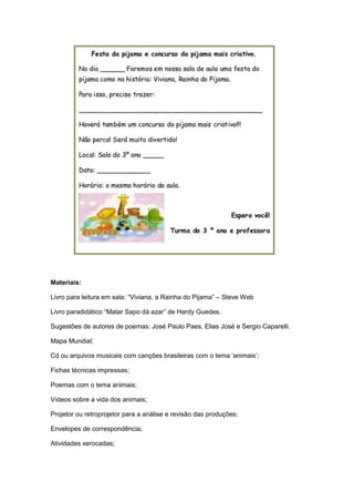 Materiais:
Livro para leitura em sala: “Viviana, a Rainha do Pijama” – Steve Web
Livro paradidático “Matar Sapo dá azar” de Hardy Guedes.
Sugestões de autores de poemas: José Paulo Paes, Elias José e Sergio Caparelli.
Mapa Mundial;
Cd ou arquivos musicais com canções brasileiras com o tema „animais‟;
Fichas técnicas impressas;
Poemas com o tema animais;
Vídeos sobre a vida dos animais;
Projetor ou retroprojetor para a análise e revisão das produções;
Envelopes de correspondência;
Atividades xerocadas;

 