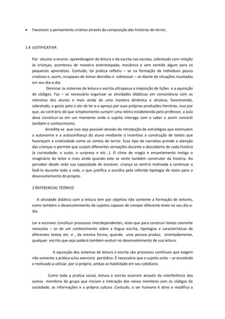  Favorecer o pensamento criativo através da composição das histórias de terror; 
1.4 JUSTIFICATIVA 
Por séculos o ensino- aprendizagem da leitura e da escrita nas escolas, sobretudo com relação ás crianças, aconteceu de maneira estereotipada, mecânica e sem sentido algum para os pequenos aprendizes. Contudo, tal prática refletiu – se na formação de indivíduos pouco criativos e, assim, incapazes de tomar decisões e sobressair – se diante de situações inusitadas em seu dia-a-dia. 
Dominar os sistemas de leitura e escrita ultrapassa a imposição de lições e a aquisição de códigos. Faz – se necessário organizar as atividades didáticas em consonância com os interesse dos alunos e mais ainda de uma maneira dinâmica e atrativa, favorecendo, sobretudo, o gosto pelo o ato de ler e o apreço por suas próprias produções literárias. Isso por que, ao contrário do que simplesmente cumprir uma rotina estabelecida pelo professor, a aula deve constituir-se em um momento onde o sujeito interage com o saber e assim constrói também o conhecimento. 
Acredita-se que isso seja possível através da introdução de estratégias que estimulem a autonomia e a autoconfiança do aluno mediante o incentivo a construção de textos que favoreçam a criatividade como os contos de terror. Esse tipo de narrativa prende a atenção das crianças e permite que surjam diferentes sensações durante a descoberta de cada história (a curiosidade, o susto, a surpresa e etc...). O clima de magia e encantamento instiga o imaginário do leitor e mais ainda quando este se sente também construtor da história. Ao perceber desde cedo sua capacidade de escrever, criança se sentirá motivada a continuar a fazê-lo durante toda a vida, o que justifica a escolha pela referida tipologia de texto para o desenvolvimento do projeto. 
2 REFERENCIAL TEÓRICO 
A atividade didática com a leitura tem por objetivo não somente a formação de leitores, como também o desenvolvimento de sujeitos capazes de compor diferente texto no seu dia-a- dia. 
Ler e escrever constituir processos interdependentes, visto que para construir textos coerente necessita – se de um conhecimento sobre a língua escrita, tipologias e características de diferentes textos etc. e , da mesma forma, quando uma pessoa produz, orientadamente, qualquer escrito que seja poderá também evoluir no desenvolvimento de sua leitura. 
A aquisição dos sistemas de leitura e escrita são processos contínuos que exigem não somente a prática e/ou exercício periódico. É necessário que o sujeito sinta – se envolvido e motivado a utilizar, por si próprio, ambas as habilidade em seu cotidiano. 
Como toda a pratica social, leitura e escrita ocorrem através da interferência dos outros membros do grupo que iniciam a interação dos novos membros com os códigos da sociedade, as informações e a própria cultura. Contudo, o ser humano é ativo e modifica a  