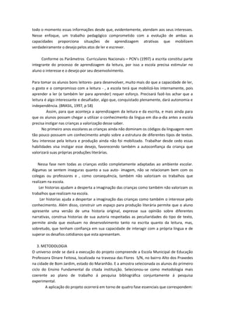 todo o momento essas informações desde que, evidentemente, atendam aos seus interesses. Nesse enfoque, um trabalho pedagógico comprometido com a evolução de ambas as capacidades proporciona situações de aprendizagem atrativas que mobilizem verdadeiramente o desejo pelos atos de ler e escrever. 
Conforme os Parâmetros Curriculares Nacionais – PCN’s (1997) a escrita constitui parte integrante do processo de aprendizagem da leitura, por isso a escola precisa estimular no aluno o interesse e o desejo por seu desenvolvimento. 
Para tomar os alunos bons leitores- para desenvolver, muito mais do que a capacidade de ler, o gosto e o compromisso com a leitura - , a escola terá que mobilizá-los internamente, pois aprender a ler (e também ler para aprender) requer esforço. Precisará fazê-los achar que a leitura é algo interessante e desafiador, algo que, conquistado plenamente, dará autonomia e independência. (BRASIL, 1997, p 58) 
Assim, para que aconteça a aprendizagem da leitura e da escrita, e mais ainda para que os alunos possam chegar a utilizar o conhecimento da língua em dia-a-dia antes a escola precisa instigar nas crianças a valorização desse saber. 
No primeiro anos escolares as crianças ainda não dominam os códigos da linguagem nem tão pouco possuem um conhecimento amplo sobre a estrutura de diferentes tipos de textos. Seu interesse pela leitura e produção ainda não foi mobilizado. Trabalhar desde cedo essas habilidades visa instigar esse desejo, favorecendo também a autoconfiança da criança que valorizará suas próprias produções literárias. 
Nessa fase nem todas as crianças estão completamente adaptadas ao ambiente escolar. Algumas se sentem inseguras quanto a sua auto- imagem, não se relacionam bem com os colegas ou professores e , como consequência, também não valorizam os trabalhos que realizam na escola. 
Ler historias ajudam a desperta a imaginação das crianças como também não valorizam os trabalhos que realizam na escola. 
Ler historias ajuda a despertar a imaginação das crianças como também o interesse pelo conhecimento. Além disso, construir um espaço para produção literária permite que o aluno apresente uma versão de uma historia original, expresse sua opinião sobre diferentes narrativas, construa historias de sua autoria respeitadas as peculiaridades do tipo de texto, permite ainda que evoluam no desenvolvimento tanto na escrita quanto da leitura, mas, sobretudo, que tenham confiança em sua capacidade de interagir com a própria língua e de superar os desafios cotidianos que esta apresentam. 
3. METODOLOGIA 
O universo onde se dará a execução do projeto compreende a Escola Municipal de Educação Professora Dinare Feitosa, localizada na travessa das Flores S/N, no bairro Alto dos Praxedes na cidade de Bom Jardim, estado do Maranhão. E a amostra selecionada os alunos do primeiro ciclo do Ensino Fundamental da citada instituição. Selecionou-se como metodologia mais coerente ao plano de trabalho á pesquisa bibliográfica conjuntamente á pesquisa experimental. 
A aplicação do projeto ocorrerá em torno de quatro fase essenciais que correspondem:  