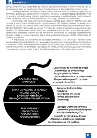 4

DIAGNÓSTICO

particularmente na sua capacidade de controlar os próprios impulsos e de questionar se este ou
aquele desejo deve ser satisfeito em determinado momento e utilizando determinados meios.
	
Consequentemente, são nessas comunidades que se estruturam muitas das gangues e redes
criminosas constituídas por jovens em sua maioria. Para eles, tais organizações representam mais
do que uma forma de ganhar dinheiro: significam a adoção de um estilo de vida, o pertencimento
a uma verdadeira família e a aceitação de todo um código de condutas diferenciado.
	
Um dos aspectos mais notáveis nas disputas violentas que se seguem à formação de tais
cenários é que motivos absolutamente banais ensejam intermináveis cadeias de vinganças e
ajustes de contas. As comunidades são divididas em territórios rigidamente demarcados sob o
domínio de determinado grupo ou facção. A invasão ou mesmo o usufruto do espaço alheio por
membros de organizações rivais e até moradores de comunidades fora de sua área de atuação
desencadeia processos violentos que se esteiam em sentimentos de vingança e ressentimento,
os quais muitas vezes desempenham papel mais predominante que as razões instrumentais de
natureza econômica.
	
A importância de considerar as atividades criminosas e os processos violentos como
estruturados em diferentes etapas é de que cada uma delas exige estratégias diferentes de controle
e prevenção. Como fenômeno essencialmente social e complexo, com diferentes causalidades,
fatores intervenientes e dimensões sobrepostas no tempo, demanda uma atuação governamental
nos seus mais diversos níveis, a partir de políticas sistêmicas, integradas e transversais.

11

 