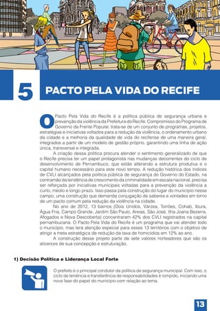 5

PACTO PELA VIDA DO RECIFE

O

Pacto Pela Vida do Recife é a política pública de segurança urbana e
prevenção da violência da Prefeitura do Recife. Compromisso do Programa de
Governo da Frente Popular, trata-se de um conjunto de programas, projetos,
estratégias e iniciativas voltados para a redução da violência, o ordenamento urbano
da cidade e a melhoria da qualidade de vida do recifense de uma maneira geral,
integrados a partir de um modelo de gestão próprio, garantindo uma linha de ação
única, transversal e integrada.
	
A criação dessa política procura atender o sentimento generalizado de que
o Recife precisa ter um papel protagonista nas mudanças decorrentes do ciclo de
desenvolvimento de Pernambuco, que estão alterando a estrutura produtiva e o
capital humano necessário para este novo tempo. A redução histórica dos índices
de CVLI alcançados pela política pública de segurança do Governo do Estado, na
contramão da tendência de crescimento da criminalidade em escala nacional, precisa
ser reforçada por iniciativas municipais voltadas para a prevenção da violência a
curto, médio e longo prazo. Isso passa pela construção do lugar do município nesse
campo, uma construção que demanda conjugação de saberes e vontades em torno
de um pacto comum pela redução da violência na cidade.
	
No ano de 2012, 13 bairros (Dois Unidos, Várzea, Torrões, Cohab, Ibura,
Água Fria, Campo Grande, Jardim São Paulo, Areias, São José, Ilha Joana Bezerra,
Afogados e Nova Descoberta) concentraram 42% dos CVLI registrados na capital
pernambucana. O Pacto Pela Vida do Recife é um programa que vai atender todo
o município, mas terá atenção especial para esses 13 territórios com o objetivo de
atingir a meta estratégica de redução da taxa de homicídios em 12% ao ano.
	
A construção desse projeto parte de sete valores norteadores que são os
alicerces de sua concepção e estruturação.

1) Decisão Política e Liderança Local Forte
O prefeito é o principal condutor da política de segurança municipal. Com isso, o
ciclo de leniência e transferência de responsabilidades é rompido, iniciando uma
nova fase do papel do município com relação ao tema.

13

 